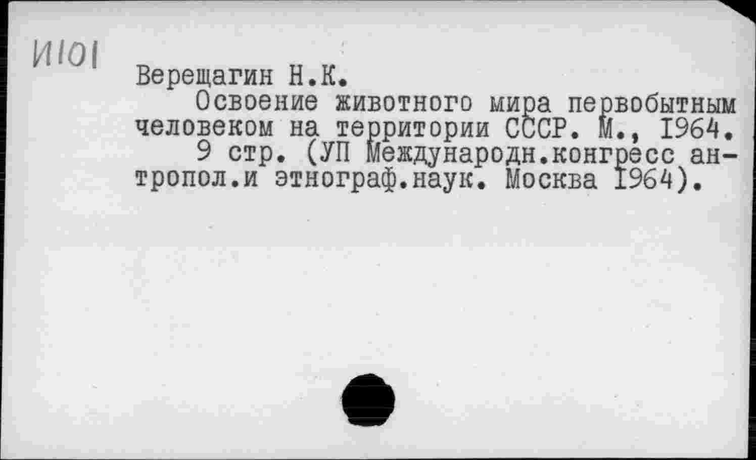 ﻿14/01
Верещагин H.К.
Освоение животного мира первобытным человеком на территории СССР. И., 1964.
9 стр. (УП Мевдународн.конгресс ан-тропол.и этнограф.наук. Москва 1964).